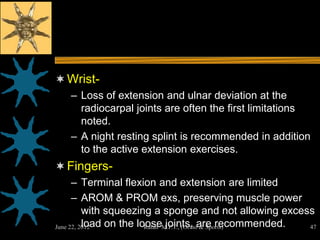  Wrist-
   – Loss of extension and ulnar deviation at the
     radiocarpal joints are often the first limitations
     noted.
   – A night resting splint is recommended in addition
     to the active extension exercises.
 Fingers-
      – Terminal flexion and extension are limited
      – AROM & PROM exs, preserving muscle power
          with squeezing a sponge and not allowing excess
          load on the looseM.P.T., (Orthoare recommended.
June 22, 2012           Ratan joints, & Sports)           47
 