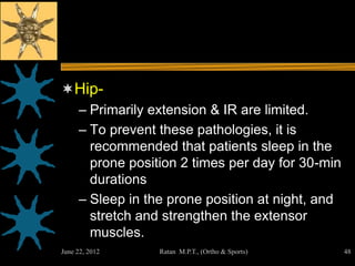 Hip-
     – Primarily extension & IR are limited.
     – To prevent these pathologies, it is
       recommended that patients sleep in the
       prone position 2 times per day for 30-min
       durations
     – Sleep in the prone position at night, and
       stretch and strengthen the extensor
       muscles.
June 22, 2012     Ratan M.P.T., (Ortho & Sports)   48
 