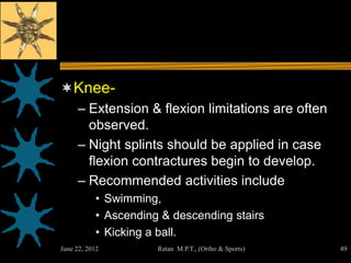Knee-
     – Extension & flexion limitations are often
       observed.
     – Night splints should be applied in case
       flexion contractures begin to develop.
     – Recommended activities include
           • Swimming,
           • Ascending & descending stairs
           • Kicking a ball.
June 22, 2012         Ratan M.P.T., (Ortho & Sports)   49
 
