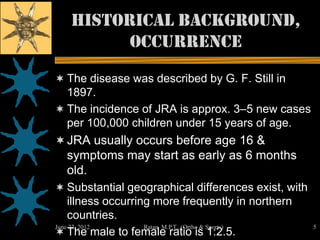 Historical background,
         occurrence
 The disease was described by G. F. Still in
  1897.
 The incidence of JRA is approx. 3–5 new cases
  per 100,000 children under 15 years of age.
 JRA usually occurs before age 16 &
    symptoms may start as early as 6 months
    old.
 Substantial geographical differences exist, with
    illness occurring more frequently in northern
    countries.
June 22, 2012       Ratan M.P.T., (Ortho & Sports)   5
 The male to female ratio is 1:2.5.
 