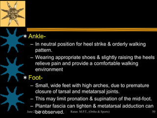  Ankle-
  – In neutral position for heel strike & orderly walking
    pattern.
  – Wearing appropriate shoes & slightly raising the heels
    relieve pain and provide a comfortable walking
    environment
 Foot-
   – Small, wide feet with high arches, due to premature
       closure of tarsal and metatarsal joints.
   – This may limit pronation & supination of the mid-foot.
   – Plantar fascia can tighten & metatarsal adduction can
       be observed. Ratan M.P.T., (Ortho & Sports)
 June 22, 2012                                              50
 