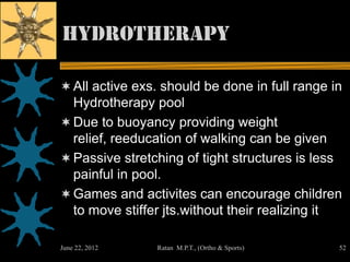 Hydrotherapy

 All active exs. should be done in full range in
  Hydrotherapy pool
 Due to buoyancy providing weight
  relief, reeducation of walking can be given
 Passive stretching of tight structures is less
  painful in pool.
 Games and activites can encourage children
    to move stiffer jts.without their realizing it

June 22, 2012      Ratan M.P.T., (Ortho & Sports)    52
 
