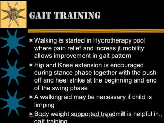 Gait Training

 Walking is started in Hydrotherapy pool
  where pain relief and increas jt.mobility
  allows improvement in gait pattern
 Hip and Knee extension is encouraged
  during stance phase together with the push-
  off and heel strike at the beginning and end
  of the swing phase
 A walking aid may be necessary if child is
  limping
 Body weight supported treadmill is helpful in53
June 22, 2012  Ratan M.P.T., (Ortho & Sports)
 