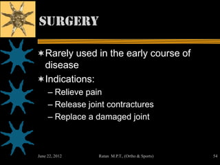 Surgery

Rarely used in the early course of
 disease
Indications:
     – Relieve pain
     – Release joint contractures
     – Replace a damaged joint



June 22, 2012     Ratan M.P.T., (Ortho & Sports)   54
 
