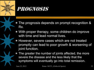 Prognosis

 The prognosis depends on prompt recognition &
  Rx.
 With proper therapy, some children do improve
  with time and lead normal lives.
 However, severe cases which are not treated
  promptly can lead to poor growth & worsening of
  joint function.
 The greater the number of joints affected, the more
   severe the disease and the less likely that the
   symptoms will eventually go into total remission.
June 22, 2012       Ratan M.P.T., (Ortho & Sports)      55
 
