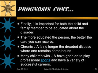 Prognosis cont…

 Finally, it is important for both the child and
  family member to be educated about the
  disorder.
 The more educated the person, the better the
  care you can receive.
 Chronic JIA is no longer the dreaded disease
  where one remains home bound.
 Many children with JIA have gone on to play
  professional sports and have a variety of
  successful careers.
June 22, 2012     Ratan M.P.T., (Ortho & Sports)    56
 