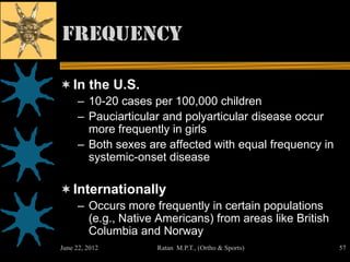 Frequency

 In the U.S.
     – 10-20 cases per 100,000 children
     – Pauciarticular and polyarticular disease occur
       more frequently in girls
     – Both sexes are affected with equal frequency in
       systemic-onset disease

 Internationally
     – Occurs more frequently in certain populations
       (e.g., Native Americans) from areas like British
       Columbia and Norway
June 22, 2012       Ratan M.P.T., (Ortho & Sports)        57
 