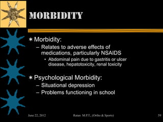Morbidity

 Morbidity:
     – Relates to adverse effects of
       medications, particularly NSAIDS
           • Abdominal pain due to gastritis or ulcer
             disease, hepatotoxicity, renal toxicity


 Psychological Morbidity:
     – Situational depression
     – Problems functioning in school



June 22, 2012            Ratan M.P.T., (Ortho & Sports)   59
 