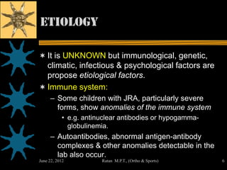 Etiology

 It is UNKNOWN but immunological, genetic,
  climatic, infectious & psychological factors are
  propose etiological factors.
 Immune system:
     – Some children with JRA, particularly severe
       forms, show anomalies of the immune system
           • e.g. antinuclear antibodies or hypogamma-
             globulinemia.
     – Autoantibodies, abnormal antigen-antibody
       complexes & other anomalies detectable in the
       lab also occur.
June 22, 2012          Ratan M.P.T., (Ortho & Sports)    6
 