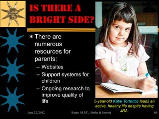 Is There a
 Bright Side?
 There are
     numerous
     resources for
     parents:
      – Websites
      – Support systems for
        children
      – Ongoing research to
        improve quality of
        life                            5-year-old Katie Tortorice leads an
                                         active, healthy life despite having
June 22, 2012        Ratan   M.P.T., (Ortho & Sports)   JRA.                 60
 