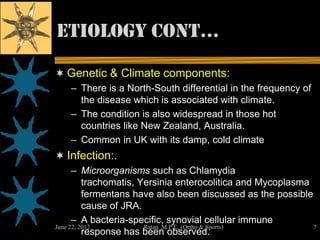 etiology cont…

 Genetic & Climate components:
   – There is a North-South differential in the frequency of
     the disease which is associated with climate.
   – The condition is also widespread in those hot
     countries like New Zealand, Australia.
   – Common in UK with its damp, cold climate
 Infection:.
      – Microorganisms such as Chlamydia
          trachomatis, Yersinia enterocolitica and Mycoplasma
          fermentans have also been discussed as the possible
          cause of JRA.
      – A bacteria-specific, synovial cellular immune
June 22, 2012           Ratan M.P.T., (Ortho & Sports)        7
          response has been observed.
 