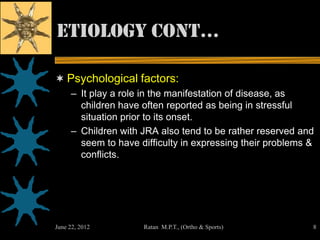 Etiology cont…

 Psychological factors:
     – It play a role in the manifestation of disease, as
       children have often reported as being in stressful
       situation prior to its onset.
     – Children with JRA also tend to be rather reserved and
       seem to have difficulty in expressing their problems &
       conflicts.




June 22, 2012        Ratan M.P.T., (Ortho & Sports)         8
 