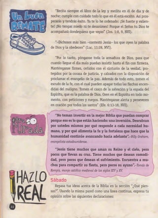 "Recita siempre el libro de la ley y medita en él de día y de
noche; cumple con cuidado todo lo que en él está escrito. Así pros­
perarás y tendrás éxito. Ya te lo he ordenado: ¡Sé fuerte y valien­
te! ¡No tengas miedo ni te desanimes! Porque el Señor tu Dios te
acompañará dondequiera que vayas" (Jos. 1:8, 9, NVI).
"-Dichosos más bien -contestó Jesús- los que oyen la palabra
de Dios y la obedecen" (Luc. 11:28, NVI).
"Por lo tanto, pónganse toda la armadura de Dios, para que
cuando llegue el día malo puedan resistir hasta el fin con firmeza.
Manténganse firmes, ceñidos con el cinturón de la verdad, pro­
tegidos por la coraza de justicia, y calzados con la disposición de
proclamar el evangelio de la paz. Además de todo esto, tomen el
escudo de la fe, con el cual pueden apagar todas las flechas encen­
didas del maligno. Tomen el casco de la salvación y la espada del
Espíritu, que es la palabra de Dios. Oren en el Espíritu en todo mo­
mento, con peticiones y ruegos. Manténganse alerta y perseveren
en oración por todos los santos" (Efe. 6:13-18, NVI).
"No teman invertir en la mejor Biblia que puedan comprar
porque eso es lo que están haciendo: una inversión. Descubran
por ustedes mismos por qué responde a cada necesidad hu­
mana, y por qué alimenta la fe y la fortaleza que hace que la
humanidad continúe avanzando hacia adelante".-My Graham,
evangelista estadounidense.
"Jesús tiene muchos que aman su Reino y el cielo, pero
pocos que llevan su cruz. Tiene muchos que desean comodi­
dad, pero pocos que desean el sufrimiento. Encuentra a mu­
chos para compartir su fiesta, pero pocos su a.yuno".-Tomás de
Kempis, monje católico medieval de los siglos X N y XV.
Sábado
Repasa tus ideas acerca de la Biblia en la sección "¿Qué pien­
sas?". Usando la misma pared como una línea continua, expresa tu
opinión sobre las siguientes declaraciones:
 