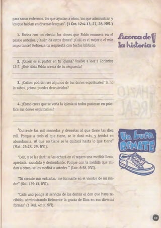 para sanar enfermos, los que ayudan a otros, los que administran y 
los que hablan en diversas lenguas". (1 Cor. 1 2 :4 -1 3 , 27, 28, NVI.) 
1. Rodea con un círculo los dones que Pablo enumera en el 
pasaje anterior. ¿Quién da estos dones? ¿Cuál es el mejor o el más 
importante? Refuerza tu respuesta con textos bíblicos. 
üc©rc®de^ 
Egs y¿t@ráfia© 
2. ¿Quién es el pastor en tu iglesia? Vuelve a leer 1 Corintios 
12:7. ¿Qué diría Pablo acerca de tu respuesta? 
3 . ¿Cuáles podrían ser algunos de tus dones espirituales? Si no 
lo sabes, ¿cómo puedes descubrirlos? 
4. ¿Cómo crees que se vería la iglesia si todos pusieran en prác­tica 
sus dones espirituales? 
'^Quítenle las mil monedas y dénselas al que tiene las diez 
mil. Porque a todo el que tiene, se le dará más, y tendrá en 
abundancia. Al que no tiene se le quitará hasta lo que tiene" 
(Mat. 25:28, 29, NVI). 
"Den, y se les dará: se les echará en el regazo una medida llena, 
apretada, sacudida y desbordante. Porque con la medida que mi­dan 
a otros, se les medirá a ustedes " (Luc. 6:38, NVI). 
"Tú creaste mis entrañas; me formaste en el vientre de mi ma­dre" 
(Sal. 139:13, NVI). 
"Cada uno ponga al servicio de los demás el don que haya re­cibido, 
administrando fielmente la gracia de Dios en sus diversas 
formas" (1 Ped. 4:10, NVI). 
 