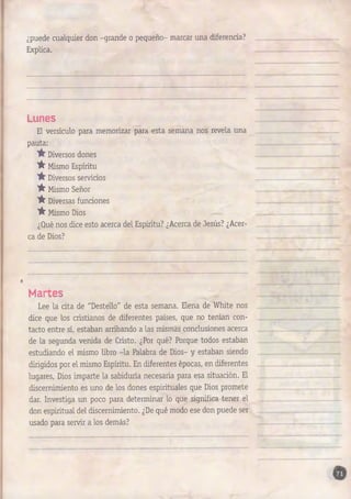 ¿puede cualquier don -grande o pequeño- marcar una diferencia? 
Explica. 
Lunes 
El versículo para memorizar para esta semana nos revela una 
pauta: 
Diversos dones 
'A' Mismo Espíritu 
Diversos servicios 
^ Mismo Señor 
'A' Diversas funciones 
^ Mismo Dios 
¿Qué nos dice esto acerca del Espíritu? ¿Acerca de Jesús? ¿Acer­ca 
de Dios? 
Martes 
Lee la cita de "Destello" de esta semana. Elena de White nos 
dice que los cristianos de diferentes países, que no tenían con­tacto 
entre sí, estaban arribando a las mismas conclusiones acerca 
de la segunda venida de Cristo. ¿Por qué? Porque todos estaban 
estudiando el mismo libro -la Palabra de Dios- y estaban siendo 
dirigidos por el mismo Espíritu. En diferentes épocas, en diferentes 
lugares, Dios imparte la sabiduría necesaria para esa situación. El 
discernimiento es uno de los dones espirituales que Dios promete 
dar. Investiga un poco para determinar lo que significa tener el 
don espiritual del discernimiento. ¿De qué modo ese don puede ser 
usado para servir a los demás? 
 