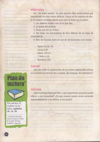 Miércoles 
Lee "Un buen remate" de esta semana. Hay varios temas que 
encontrarás en estos textos bíblicos. Coloca en los espacios de aba­jo 
el número correspondiente para unir el tema con su texto. 
1. Los dadores reciben más de lo que dan. 
2. La grada del servicio. 
3. Tengo que ser yo mismo. 
4. Sin duda, las matemáticas de Dios difieren de mi tarea de 
matemáticas. 
5. Dios me conocía antes de que yo me conociera a mí mismo. 
Mateo 25:28, 29. 
Lucas 6:38. 
Salmo 139:13. 
1 Pedro 4:10. 
Romanos 12:5. 
Plan de 
lectura 
Jueves 
¿De qué modo la comprensión de tus dones espirituales influye 
en tu futuro (la elección de la carrera, del cónyuge, del ministerio)? 
Viernes 
¿Qué habilidad dada por Dios o qué experiencia personal puedo 
ofrecer a mi comunidad? ¿De qué manera puedo verme sirviendo 
apasionadamente a los demás, y con gusto? 
