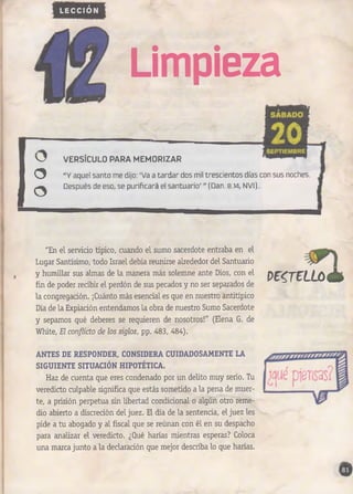 LECCIÓN 
U 
Limpieza 
VERSÍCULO PARA MEMORIZAR 
“Y aquel santo me dijo: ‘Va a tardar dos mil trescientos días con sus noches. 
Después de eso, se purificará el santuario’ ” (Dan. 8.14, NVI).. 
"En el servicio típico, cuando el sumo sacerdote entraba en el 
Lugar Santísimo, todo Israel debía reunirse alrededor del Santuario 
y humillar sus almas de la manera más solemne ante Dios, con el 
fin de poder recibir el perdón de sus pecados y no ser separados de 
la congregación. ¡Cuánto más esencial es que en nuestro antitípico 
Día de la Expiación entendamos la obra de nuestro Sumo Sacerdote 
y sepamos qué deberes se requieren de nosotros!" (Elena G. de 
White, El conflicto de los siglos, pp. 483, 484). 
mreLLLLúó é t 
ANTES DE RESPONDER, CONSIDERA CUIDADOSAMENTE LA 
SIGUIENTE SITUACIÓN HIPOTÉTICA. 
Haz de cuenta que eres condenado por un delito muy serio. Tu 
veredicto culpable significa que estás sometido a la pena de muer­te, 
a prisión perpetua sin libertad condicional o algún otro reme­dio 
abierto a discreción del juez. El día de la sentencia, el juez les 
pide a tu abogado y al fiscal que se reúnan con él en su despacho 
para analizar el veredicto. ¿Qué harías mientras esperas? Coloca 
una marca junto a la declaración que mejor describa lo que harías. 
 