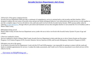 Juvenile Services Department ( Jsd ) Essay
A)Overview of the agency; purpose/mission:
Juvenile Services Department (JSD) provides a continuum of comprehensive service to arrested and at–risk juveniles and their families. JSD is
designed to address the root causes of juvenile crime and prevent further delinquent behavior. Law enforcement and social services to work together to
provide a complete range of services for both at–risk youth and youth involved with the Juvenile Justice System. JSDS increase public safety by
reducing juvenile delinquency through effective prevention and treatment services that strengthen families to turn around the lives of troubled youth in
Miami–Dade County.
B)Population being served:
Miami–Dade County Juvenile Services Department serves youths who are at risk or involved in the Juvenile Justice System 18 years of age and
younger.
C)Services rendered to clients:
Services rendered to clients at Miami–Dade County Juvenile Services Department to help youth that are at–risk or Justice System are Prevention
Program, Civil Citation Program (CCP), Juvenile Alterative Service Sanction (JASS), and Juvenile Delinquency Alternative Program (J–DAP)
D)Explain your role in the agency:
As an intern at Juvenile Service Department, I work with the CCP and JASS programs. I am responsible for getting in contact with the youth and
family to schedule appointments for services. I conduct the intake assessments, and Youth Level of Service assessment to see which services will be
effective for the
... Get more on HelpWriting.net ...
 
