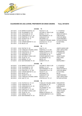 CALENDARIO DE LIGA JUVENIL PREFERENTE DE GRAN CANARIA Temp. 2015/2016
Jornada 13
20/11/2015 21:00 BARRIO ATLANTICO ,CF. PILETAS "A", UD. P. ATLANTICO
20/11/2015 21:00 VALLINAMAR "A", CD. VICTORIA "A", REAL CLUB E.M. JINAMAR
20/11/2015 21:00 LAS PALMAS "B", UD. BARRIAL "A", U.D. ANEXO ESTADIO G.
20/11/2015 21:00 LOM.BLANCO S.J.A, CD SAN FERNANDO "A", UD LOMO BLANCO
20/11/2015 21:00 PUERTOS L.P. "A", CEF. HURACAN "B", AD. JUNTA DE OBRAS
21/11/2015 20:00 ACODETTI "B", CF. SAN ISIDRO, S.D. LA MAYORDOMIA 1
24/11/2015 20:30 GUIA "A", U.D. P.HIDALGO 3 PALMAS, UNION OCTAVIO ESTEVEZ
24/11/2015 21:00 S.PEDRO MARTIR "A", C.D. ATLÉTICO G.C. "A", C.F. EL DOCTORAL
24/11/2015 21:00 BALOS, U.D TELDE "B", U.D. BALOS
Jornada 14
27/11/2015 20:30 PILETAS "A", UD. GUIA "A", U.D. JOSEPH GARCIA UMP.
27/11/2015 21:00 P.HIDALGO 3 PALMAS, UNION PUERTOS L.P. "A", CEF. JOSE V.SEPULVEDA
27/11/2015 21:00 ATLÉTICO G.C. "A", C.F. BARRIO ATLANTICO ,CF. PARQ.DEPORT.
27/11/2015 21:00 HURACAN "B", AD. LOM.BLANCO S.J.A, CD P. GONÇALVEZ
28/11/2015 17:30 SAN ISIDRO, S.D. LAS PALMAS "B", UD. BARRIAL
28/11/2015 18:00 VICTORIA "A", REAL CLUB S.PEDRO MARTIR "A", C.D. JORGE PULIDO
28/11/2015 19:00 TELDE "B", U.D. VALLINAMAR "A", CD. PABLO HDEZ.
28/11/2015 19:30 BARRIAL "A", U.D. BALOS, U.D BARRIAL
01/12/2015 20:30 SAN FERNANDO "A", UD ACODETTI "B", CF. MASPALOMAS 1
Jornada 15
04/12/2015 21:00 BARRIO ATLANTICO ,CF. VICTORIA "A", REAL CLUB P. ATLANTICO
04/12/2015 21:00 VALLINAMAR "A", CD. BARRIAL "A", U.D. E.M. JINAMAR
04/12/2015 21:00 LAS PALMAS "B", UD. SAN FERNANDO "A", UD ANEXO ESTADIO G.
04/12/2015 21:00 PUERTOS L.P. "A", CEF. LOM.BLANCO S.J.A, CD JUNTA DE OBRAS
05/12/2015 20:00 S.PEDRO MARTIR "A", C.D. TELDE "B", U.D. EL DOCTORAL
05/12/2015 20:00 BALOS, U.D SAN ISIDRO, S.D. BALOS
05/12/2015 20:00 ACODETTI "B", CF. HURACAN "B", AD. LA MAYORDOMIA 1
06/12/2015 12:00 P.HIDALGO 3 PALMAS, UNION PILETAS "A", UD. JOSE V.SEPULVEDA
09/12/2015 20:30 GUIA "A", U.D. ATLÉTICO G.C. "A", C.F. OCTAVIO ESTEVEZ
Jornada 16
11/12/2015 21:00 ATLÉTICO G.C. "A", C.F. P.HIDALGO 3 PALMAS, UNION PARQ.DEPORT.
11/12/2015 21:00 HURACAN "B", AD. LAS PALMAS "B", UD. P. GONÇALVEZ
11/12/2015 21:00 LOM.BLANCO S.J.A, CD ACODETTI "B", CF. LOMO BLANCO
12/12/2015 17:30 SAN ISIDRO, S.D. VALLINAMAR "A", CD. BARRIAL
12/12/2015 18:00 PUERTOS L.P. "A", CEF. PILETAS "A", UD. JUNTA DE OBRAS
12/12/2015 18:00 VICTORIA "A", REAL CLUB GUIA "A", U.D. JORGE PULIDO
12/12/2015 19:00 TELDE "B", U.D. BARRIO ATLANTICO ,CF. PABLO HDEZ.
12/12/2015 19:30 BARRIAL "A", U.D. S.PEDRO MARTIR "A", C.D. BARRIAL
15/12/2015 20:30 SAN FERNANDO "A", UD BALOS, U.D MASPALOMAS 1
 