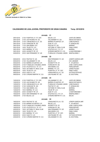 CALENDARIO DE LIGA JUVENIL PREFERENTE DE GRAN CANARIA Temp. 2015/2016
Jornada 21
29/01/2016 21:00 PUERTOS L.P. "A", CEF. BALOS, U.D JUNTA DE OBRAS
29/01/2016 21:00 LAS PALMAS "B", UD. VALLINAMAR "A", CD. ANEXO ESTADIO G.
29/01/2016 21:00 LOM.BLANCO S.J.A, CD BARRIO ATLANTICO ,CF. LOMO BLANCO
29/01/2016 21:00 HURACAN "B", AD. GUIA "A", U.D. P. GONÇALVEZ
30/01/2016 17:30 SAN ISIDRO, S.D. PILETAS "A", UD. BARRIAL
30/01/2016 19:00 TELDE "B", U.D. VICTORIA "A", REAL CLUB PABLO HDEZ.
30/01/2016 19:30 BARRIAL "A", U.D. ATLÉTICO G.C. "A", C.F. BARRIAL
30/01/2016 20:00 ACODETTI "B", CF. S.PEDRO MARTIR "A", C.D. LA MAYORDOMIA 1
02/02/2016 20:30 SAN FERNANDO "A", UD P.HIDALGO 3 PALMAS, UNION MASPALOMAS 1
Jornada 22
05/02/2016 20:30 PILETAS "A", UD. SAN FERNANDO "A", UD JOSEPH GARCIA UMP.
05/02/2016 21:00 VALLINAMAR "A", CD. BALOS, U.D E.M. JINAMAR
05/02/2016 21:00 BARRIO ATLANTICO ,CF. ACODETTI "B", CF. P. ATLANTICO
05/02/2016 21:00 P.HIDALGO 3 PALMAS, UNION HURACAN "B", AD. JOSE V.SEPULVEDA
05/02/2016 21:00 ATLÉTICO G.C. "A", C.F. SAN ISIDRO, S.D. PARQ.DEPORT.
06/02/2016 18:00 VICTORIA "A", REAL CLUB BARRIAL "A", U.D. JORGE PULIDO
06/02/2016 19:00 TELDE "B", U.D. PUERTOS L.P. "A", CEF. PABLO HDEZ.
09/02/2016 20:30 GUIA "A", U.D. LOM.BLANCO S.J.A, CD OCTAVIO ESTEVEZ
09/02/2016 21:00 S.PEDRO MARTIR "A", C.D. LAS PALMAS "B", UD. EL DOCTORAL
Jornada 23
12/02/2016 21:00 PUERTOS L.P. "A", CEF. VALLINAMAR "A", CD. JUNTA DE OBRAS
12/02/2016 21:00 LAS PALMAS "B", UD. BARRIO ATLANTICO ,CF. ANEXO ESTADIO G.
12/02/2016 21:00 LOM.BLANCO S.J.A, CD P.HIDALGO 3 PALMAS, UNION LOMO BLANCO
12/02/2016 21:00 HURACAN "B", AD. PILETAS "A", UD. P. GONÇALVEZ
13/02/2016 17:30 SAN ISIDRO, S.D. VICTORIA "A", REAL CLUB BARRIAL
13/02/2016 19:30 BARRIAL "A", U.D. TELDE "B", U.D. BARRIAL
13/02/2016 20:00 ACODETTI "B", CF. GUIA "A", U.D. LA MAYORDOMIA 1
16/02/2016 20:30 SAN FERNANDO "A", UD ATLÉTICO G.C. "A", C.F. MASPALOMAS 1
16/02/2016 21:00 BALOS, U.D S.PEDRO MARTIR "A", C.D. BALOS
Jornada 24
19/02/2016 20:30 PILETAS "A", UD. LOM.BLANCO S.J.A, CD JOSEPH GARCIA UMP.
19/02/2016 21:00 BARRIO ATLANTICO ,CF. BALOS, U.D P. ATLANTICO
19/02/2016 21:00 P.HIDALGO 3 PALMAS, UNION ACODETTI "B", CF. JOSE V.SEPULVEDA
19/02/2016 21:00 ATLÉTICO G.C. "A", C.F. HURACAN "B", AD. PARQ.DEPORT.
20/02/2016 18:00 VICTORIA "A", REAL CLUB SAN FERNANDO "A", UD JORGE PULIDO
20/02/2016 19:00 TELDE "B", U.D. SAN ISIDRO, S.D. PABLO HDEZ.
20/02/2016 19:30 BARRIAL "A", U.D. PUERTOS L.P. "A", CEF. BARRIAL
23/02/2016 20:30 GUIA "A", U.D. LAS PALMAS "B", UD. OCTAVIO ESTEVEZ
23/02/2016 21:00 S.PEDRO MARTIR "A", C.D. VALLINAMAR "A", CD. EL DOCTORAL
 