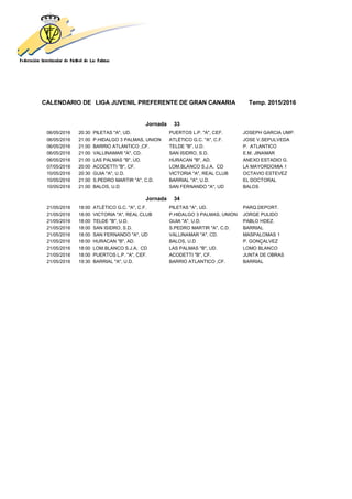 CALENDARIO DE LIGA JUVENIL PREFERENTE DE GRAN CANARIA Temp. 2015/2016
Jornada 33
06/05/2016 20:30 PILETAS "A", UD. PUERTOS L.P. "A", CEF. JOSEPH GARCIA UMP.
06/05/2016 21:00 P.HIDALGO 3 PALMAS, UNION ATLÉTICO G.C. "A", C.F. JOSE V.SEPULVEDA
06/05/2016 21:00 BARRIO ATLANTICO ,CF. TELDE "B", U.D. P. ATLANTICO
06/05/2016 21:00 VALLINAMAR "A", CD. SAN ISIDRO, S.D. E.M. JINAMAR
06/05/2016 21:00 LAS PALMAS "B", UD. HURACAN "B", AD. ANEXO ESTADIO G.
07/05/2016 20:00 ACODETTI "B", CF. LOM.BLANCO S.J.A, CD LA MAYORDOMIA 1
10/05/2016 20:30 GUIA "A", U.D. VICTORIA "A", REAL CLUB OCTAVIO ESTEVEZ
10/05/2016 21:00 S.PEDRO MARTIR "A", C.D. BARRIAL "A", U.D. EL DOCTORAL
10/05/2016 21:00 BALOS, U.D SAN FERNANDO "A", UD BALOS
Jornada 34
21/05/2016 18:00 ATLÉTICO G.C. "A", C.F. PILETAS "A", UD. PARQ.DEPORT.
21/05/2016 18:00 VICTORIA "A", REAL CLUB P.HIDALGO 3 PALMAS, UNION JORGE PULIDO
21/05/2016 18:00 TELDE "B", U.D. GUIA "A", U.D. PABLO HDEZ.
21/05/2016 18:00 SAN ISIDRO, S.D. S.PEDRO MARTIR "A", C.D. BARRIAL
21/05/2016 18:00 SAN FERNANDO "A", UD VALLINAMAR "A", CD. MASPALOMAS 1
21/05/2016 18:00 HURACAN "B", AD. BALOS, U.D P. GONÇALVEZ
21/05/2016 18:00 LOM.BLANCO S.J.A, CD LAS PALMAS "B", UD. LOMO BLANCO
21/05/2016 18:00 PUERTOS L.P. "A", CEF. ACODETTI "B", CF. JUNTA DE OBRAS
21/05/2016 19:30 BARRIAL "A", U.D. BARRIO ATLANTICO ,CF. BARRIAL
 