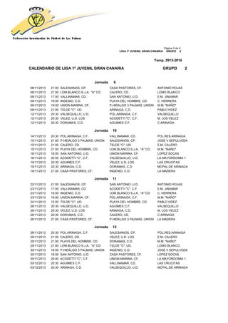 Página 3 de 9
LIGA 1ª JUVENIL GRAN CANARIA GRUPO 2
Temp. 2013-2014
CALENDARIO DE LIGA 1ª JUVENIL GRAN CANARIA GRUPO 2
Jornada 9
08/11/2013 21:00 SALESIANOS, CP. CASA PASTORES, CF. ANTONIO ROJAS
08/11/2013 21:00 LOM.BLANCO S.J.A, "A" CD CALERO, CD. LOMO BLANCO
09/11/2013 17:00 VALLINAMAR, CD. SAN ANTONIO, U.D. E.M. JINAMAR
09/11/2013 18:00 INGENIO, C.D. PLAYA DEL HOMBRE, CD. C. HERRERA
09/11/2013 19:00 UNION MARINA, CF. P.HIDALGO 3 PALMAS, UNION M.M. "NAÑO"
09/11/2013 21:00 TELDE "C", UD. ARINAGA, C.D. PABLO HDEZ.
12/11/2013 20:30 VALSEQUILLO, U.D. POL.ARINAGA, C.F. VALSEQUILLO
12/11/2013 20:30 VELEZ, U.D. LOS ACODETTI "C", C.F. M. LOS VELEZ
12/11/2013 20:30 DORAMAS, C.D. AGUIMES C.F. C.ARINAGA
Jornada 10
14/11/2013 20:30 POL.ARINAGA, C.F. VALLINAMAR, CD. POL.RES.ARINAGA
15/11/2013 21:00 P.HIDALGO 3 PALMAS, UNION SALESIANOS, CP. JOSE V.SEPULVEDA
15/11/2013 21:00 CALERO, CD. TELDE "C", UD. E.M. CALERO
15/11/2013 21:00 PLAYA DEL HOMBRE, CD. LOM.BLANCO S.J.A, "A" CD M.M. "NAÑO"
16/11/2013 18:00 SAN ANTONIO, U.D. UNION MARINA, CF. LOPEZ SOCAS
16/11/2013 20:00 ACODETTI "C", C.F. VALSEQUILLO, U.D. LA MAYORDOMIA 1
19/11/2013 20:30 AGUIMES C.F. VELEZ, U.D. LOS LAS CRUCITAS
19/11/2013 20:30 ARINAGA, C.D. DORAMAS, C.D. MCPAL.DE ARINAGA
19/11/2013 21:00 CASA PASTORES, CF. INGENIO, C.D. LA MADERA
Jornada 11
22/11/2013 21:00 SALESIANOS, CP. SAN ANTONIO, U.D. ANTONIO ROJAS
23/11/2013 17:00 VALLINAMAR, CD. ACODETTI "C", C.F. E.M. JINAMAR
23/11/2013 18:00 INGENIO, C.D. LOM.BLANCO S.J.A, "A" CD C. HERRERA
23/11/2013 19:00 UNION MARINA, CF. POL.ARINAGA, C.F. M.M. "NAÑO"
24/11/2013 12:00 TELDE "C", UD. PLAYA DEL HOMBRE, CD. PABLO HDEZ.
26/11/2013 20:30 VALSEQUILLO, U.D. AGUIMES C.F. VALSEQUILLO
26/11/2013 20:30 VELEZ, U.D. LOS ARINAGA, C.D. M. LOS VELEZ
26/11/2013 20:30 DORAMAS, C.D. CALERO, CD. C.ARINAGA
26/11/2013 21:00 CASA PASTORES, CF. P.HIDALGO 3 PALMAS, UNION LA MADERA
Jornada 12
28/11/2013 20:30 POL.ARINAGA, C.F. SALESIANOS, CP. POL.RES.ARINAGA
29/11/2013 21:00 CALERO, CD. VELEZ, U.D. LOS E.M. CALERO
29/11/2013 21:00 PLAYA DEL HOMBRE, CD. DORAMAS, C.D. M.M. "NAÑO"
29/11/2013 21:00 LOM.BLANCO S.J.A, "A" CD TELDE "C", UD. LOMO BLANCO
30/11/2013 18:00 P.HIDALGO 3 PALMAS, UNION INGENIO, C.D. JOSE V.SEPULVEDA
30/11/2013 18:00 SAN ANTONIO, U.D. CASA PASTORES, CF. LOPEZ SOCAS
30/11/2013 20:00 ACODETTI "C", C.F. UNION MARINA, CF. LA MAYORDOMIA 1
03/12/2013 20:30 AGUIMES C.F. VALLINAMAR, CD. LAS CRUCITAS
03/12/2013 20:30 ARINAGA, C.D. VALSEQUILLO, U.D. MCPAL.DE ARINAGA
 
