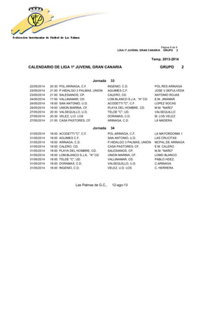 Página 9 de 9
LIGA 1ª JUVENIL GRAN CANARIA GRUPO 2
Temp. 2013-2014
CALENDARIO DE LIGA 1ª JUVENIL GRAN CANARIA GRUPO 2
Jornada 33
22/05/2014 20:30 POL.ARINAGA, C.F. INGENIO, C.D. POL.RES.ARINAGA
23/05/2014 21:00 P.HIDALGO 3 PALMAS, UNION AGUIMES C.F. JOSE V.SEPULVEDA
23/05/2014 21:00 SALESIANOS, CP. CALERO, CD. ANTONIO ROJAS
24/05/2014 17:00 VALLINAMAR, CD. LOM.BLANCO S.J.A, "A" CD E.M. JINAMAR
24/05/2014 18:00 SAN ANTONIO, U.D. ACODETTI "C", C.F. LOPEZ SOCAS
24/05/2014 19:00 UNION MARINA, CF. PLAYA DEL HOMBRE, CD. M.M. "NAÑO"
27/05/2014 20:30 VALSEQUILLO, U.D. TELDE "C", UD. VALSEQUILLO
27/05/2014 20:30 VELEZ, U.D. LOS DORAMAS, C.D. M. LOS VELEZ
27/05/2014 21:00 CASA PASTORES, CF. ARINAGA, C.D. LA MADERA
Jornada 34
31/05/2014 18:00 ACODETTI "C", C.F. POL.ARINAGA, C.F. LA MAYORDOMIA 1
31/05/2014 18:00 AGUIMES C.F. SAN ANTONIO, U.D. LAS CRUCITAS
31/05/2014 18:00 ARINAGA, C.D. P.HIDALGO 3 PALMAS, UNION MCPAL.DE ARINAGA
31/05/2014 18:00 CALERO, CD. CASA PASTORES, CF. E.M. CALERO
31/05/2014 18:00 PLAYA DEL HOMBRE, CD. SALESIANOS, CP. M.M. "NAÑO"
31/05/2014 18:00 LOM.BLANCO S.J.A, "A" CD UNION MARINA, CF. LOMO BLANCO
31/05/2014 18:00 TELDE "C", UD. VALLINAMAR, CD. PABLO HDEZ.
31/05/2014 18:00 DORAMAS, C.D. VALSEQUILLO, U.D. C.ARINAGA
31/05/2014 18:00 INGENIO, C.D. VELEZ, U.D. LOS C. HERRERA
Las Palmas de G.C., 12-ago-13
 