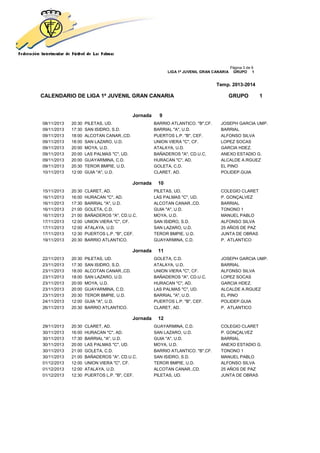 Página 3 de 9
LIGA 1ª JUVENIL GRAN CANARIA GRUPO 1
Temp. 2013-2014
CALENDARIO DE LIGA 1ª JUVENIL GRAN CANARIA GRUPO 1
Jornada 9
08/11/2013 20:30 PILETAS, UD. BARRIO ATLANTICO. "B",CF. JOSEPH GARCIA UMP.
09/11/2013 17:30 SAN ISIDRO, S.D. BARRIAL "A", U.D. BARRIAL
09/11/2013 18:00 ALCOTAN CANAR.,CD. PUERTOS L.P. "B", CEF. ALFONSO SILVA
09/11/2013 18:00 SAN LAZARO, U.D. UNION VIERA "C", CF. LOPEZ SOCAS
09/11/2013 20:00 MOYA, U.D. ATALAYA, U.D. GARCIA HDEZ.
09/11/2013 20:00 LAS PALMAS "C", UD. BAÑADEROS "A", CD.U.C. ANEXO ESTADIO G.
09/11/2013 20:00 GUAYARMINA, C.D. HURACAN "C", AD. ALCALDE A.RGUEZ
09/11/2013 20:30 TEROR BMPIE, U.D. GOLETA, C.D. EL PINO
10/11/2013 12:00 GUIA "A", U.D. CLARET, AD. POLIDEP.GUIA
Jornada 10
15/11/2013 20:30 CLARET, AD. PILETAS, UD. COLEGIO CLARET
16/11/2013 16:00 HURACAN "C", AD. LAS PALMAS "C", UD. P. GONÇALVEZ
16/11/2013 17:30 BARRIAL "A", U.D. ALCOTAN CANAR.,CD. BARRIAL
16/11/2013 21:00 GOLETA, C.D. GUIA "A", U.D. TONONO 1
16/11/2013 21:00 BAÑADEROS "A", CD.U.C. MOYA, U.D. MANUEL PABLO
17/11/2013 12:00 UNION VIERA "C", CF. SAN ISIDRO, S.D. ALFONSO SILVA
17/11/2013 12:00 ATALAYA, U.D. SAN LAZARO, U.D. 25 AÑOS DE PAZ
17/11/2013 12:30 PUERTOS L.P. "B", CEF. TEROR BMPIE, U.D. JUNTA DE OBRAS
19/11/2013 20:30 BARRIO ATLANTICO. GUAYARMINA, C.D. P. ATLANTICO
Jornada 11
22/11/2013 20:30 PILETAS, UD. GOLETA, C.D. JOSEPH GARCIA UMP.
23/11/2013 17:30 SAN ISIDRO, S.D. ATALAYA, U.D. BARRIAL
23/11/2013 18:00 ALCOTAN CANAR.,CD. UNION VIERA "C", CF. ALFONSO SILVA
23/11/2013 18:00 SAN LAZARO, U.D. BAÑADEROS "A", CD.U.C. LOPEZ SOCAS
23/11/2013 20:00 MOYA, U.D. HURACAN "C", AD. GARCIA HDEZ.
23/11/2013 20:00 GUAYARMINA, C.D. LAS PALMAS "C", UD. ALCALDE A.RGUEZ
23/11/2013 20:30 TEROR BMPIE, U.D. BARRIAL "A", U.D. EL PINO
24/11/2013 12:00 GUIA "A", U.D. PUERTOS L.P. "B", CEF. POLIDEP.GUIA
26/11/2013 20:30 BARRIO ATLANTICO. CLARET, AD. P. ATLANTICO
Jornada 12
29/11/2013 20:30 CLARET, AD. GUAYARMINA, C.D. COLEGIO CLARET
30/11/2013 16:00 HURACAN "C", AD. SAN LAZARO, U.D. P. GONÇALVEZ
30/11/2013 17:30 BARRIAL "A", U.D. GUIA "A", U.D. BARRIAL
30/11/2013 20:00 LAS PALMAS "C", UD. MOYA, U.D. ANEXO ESTADIO G.
30/11/2013 21:00 GOLETA, C.D. BARRIO ATLANTICO. "B",CF. TONONO 1
30/11/2013 21:00 BAÑADEROS "A", CD.U.C. SAN ISIDRO, S.D. MANUEL PABLO
01/12/2013 12:00 UNION VIERA "C", CF. TEROR BMPIE, U.D. ALFONSO SILVA
01/12/2013 12:00 ATALAYA, U.D. ALCOTAN CANAR.,CD. 25 AÑOS DE PAZ
01/12/2013 12:30 PUERTOS L.P. "B", CEF. PILETAS, UD. JUNTA DE OBRAS
 