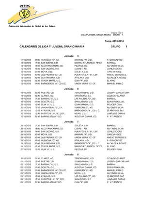 Página 2 de 9
LIGA 1ª JUVENIL GRAN CANARIA GRUPO 1
Temp. 2013-2014
CALENDARIO DE LIGA 1ª JUVENIL GRAN CANARIA GRUPO 1
Jornada 5
11/10/2013 21:00 HURACAN "C", AD. BARRIAL "A", U.D. P. GONÇALVEZ
12/10/2013 17:30 SAN ISIDRO, S.D. BARRIO ATLANTICO. "B",CF. BARRIAL
12/10/2013 18:00 ALCOTAN CANAR.,CD. PILETAS, UD. ALFONSO SILVA
12/10/2013 18:00 SAN LAZARO, U.D. CLARET, AD. LOPEZ SOCAS
12/10/2013 20:00 MOYA, U.D. GOLETA, C.D. GARCIA HDEZ.
12/10/2013 20:00 LAS PALMAS "C", UD. PUERTOS L.P. "B", CEF. ANEXO ESTADIO G.
12/10/2013 20:00 GUAYARMINA, C.D. ATALAYA, U.D. ALCALDE A.RGUEZ
12/10/2013 20:30 TEROR BMPIE, U.D. GUIA "A", U.D. EL PINO
12/10/2013 21:00 BAÑADEROS "A", CD.U.C. UNION VIERA "C", CF. MANUEL PABLO
Jornada 6
18/10/2013 20:30 PILETAS, UD. TEROR BMPIE, U.D. JOSEPH GARCIA UMP.
18/10/2013 20:30 CLARET, AD. SAN ISIDRO, S.D. COLEGIO CLARET
19/10/2013 17:30 BARRIAL "A", U.D. LAS PALMAS "C", UD. BARRIAL
19/10/2013 21:00 GOLETA, C.D. SAN LAZARO, U.D. ELIAS RISKALLAL
20/10/2013 12:00 GUIA "A", U.D. GUAYARMINA, C.D. POLIDEP.GUIA
20/10/2013 12:00 UNION VIERA "C", CF. HURACAN "C", AD. ALFONSO SILVA
20/10/2013 12:00 ATALAYA, U.D. BAÑADEROS "A", CD.U.C. 25 AÑOS DE PAZ
20/10/2013 12:30 PUERTOS L.P. "B", CEF. MOYA, U.D. JUNTA DE OBRAS
22/10/2013 20:30 BARRIO ATLANTICO. ALCOTAN CANAR.,CD. P. ATLANTICO
Jornada 7
26/10/2013 17:30 SAN ISIDRO, S.D. GOLETA, C.D. BARRIAL
26/10/2013 18:00 ALCOTAN CANAR.,CD. CLARET, AD. ALFONSO SILVA
26/10/2013 18:00 SAN LAZARO, U.D. PUERTOS L.P. "B", CEF. LOPEZ SOCAS
26/10/2013 20:00 MOYA, U.D. BARRIAL "A", U.D. GARCIA HDEZ.
26/10/2013 20:00 LAS PALMAS "C", UD. UNION VIERA "C", CF. ANEXO ESTADIO G.
26/10/2013 20:00 HURACAN "C", AD. ATALAYA, U.D. P. GONÇALVEZ
26/10/2013 20:00 GUAYARMINA, C.D. BAÑADEROS "A", CD.U.C. ALCALDE A.RGUEZ
26/10/2013 20:30 TEROR BMPIE, U.D. BARRIO ATLANTICO. "B",CF. EL PINO
27/10/2013 12:00 GUIA "A", U.D. PILETAS, UD. POLIDEP.GUIA
Jornada 8
31/10/2013 20:30 CLARET, AD. TEROR BMPIE, U.D. COLEGIO CLARET
01/11/2013 12:00 PILETAS, UD. GUAYARMINA, C.D. JOSEPH GARCIA UMP.
02/11/2013 17:30 BARRIAL "A", U.D. SAN LAZARO, U.D. BARRIAL
02/11/2013 21:00 GOLETA, C.D. ALCOTAN CANAR.,CD. ELIAS RISKALLAL
02/11/2013 21:00 BAÑADEROS "A", CD.U.C. HURACAN "C", AD. MANUEL PABLO
03/11/2013 12:00 UNION VIERA "C", CF. MOYA, U.D. ALFONSO SILVA
03/11/2013 12:00 ATALAYA, U.D. LAS PALMAS "C", UD. 25 AÑOS DE PAZ
03/11/2013 12:30 PUERTOS L.P. "B", CEF. SAN ISIDRO, S.D. JUNTA DE OBRAS
05/11/2013 20:30 BARRIO ATLANTICO. GUIA "A", U.D. P. ATLANTICO
 