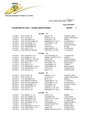 Página 4 de 9
LIGA 1ª JUVENIL GRAN CANARIA GRUPO 1
Temp. 2013-2014
CALENDARIO DE LIGA 1ª JUVENIL GRAN CANARIA GRUPO 1
Jornada 13
13/12/2013 20:30 CLARET, AD. GOLETA, C.D. COLEGIO CLARET
13/12/2013 20:30 PILETAS, UD. BARRIAL "A", U.D. JOSEPH GARCIA UMP.
14/12/2013 17:30 SAN ISIDRO, S.D. HURACAN "C", AD. BARRIAL
14/12/2013 18:00 ALCOTAN CANAR.,CD. BAÑADEROS "A", CD.U.C. ALFONSO SILVA
14/12/2013 18:00 SAN LAZARO, U.D. LAS PALMAS "C", UD. LOPEZ SOCAS
14/12/2013 20:00 GUAYARMINA, C.D. MOYA, U.D. ALCALDE A.RGUEZ
14/12/2013 20:30 TEROR BMPIE, U.D. ATALAYA, U.D. EL PINO
15/12/2013 12:00 GUIA "A", U.D. UNION VIERA "C", CF. POLIDEP.GUIA
17/12/2013 20:30 BARRIO ATLANTICO. PUERTOS L.P. "B", CEF. P. ATLANTICO
Jornada 14
21/12/2013 16:00 HURACAN "C", AD. ALCOTAN CANAR.,CD. P. GONÇALVEZ
21/12/2013 17:30 BARRIAL "A", U.D. BARRIO ATLANTICO. "B",CF. BARRIAL
21/12/2013 18:00 PUERTOS L.P. "B", CEF. CLARET, AD. JUNTA DE OBRAS
21/12/2013 20:00 LAS PALMAS "C", UD. SAN ISIDRO, S.D. ANEXO ESTADIO G.
21/12/2013 20:00 MOYA, U.D. SAN LAZARO, U.D. GARCIA HDEZ.
21/12/2013 21:00 GOLETA, C.D. GUAYARMINA, C.D. TONONO 1
21/12/2013 21:00 BAÑADEROS "A", CD.U.C. TEROR BMPIE, U.D. MANUEL PABLO
22/12/2013 12:00 UNION VIERA "C", CF. PILETAS, UD. ALFONSO SILVA
22/12/2013 12:00 ATALAYA, U.D. GUIA "A", U.D. 25 AÑOS DE PAZ
Jornada 15
27/12/2013 20:30 CLARET, AD. BARRIAL "A", U.D. COLEGIO CLARET
27/12/2013 20:30 PILETAS, UD. ATALAYA, U.D. JOSEPH GARCIA UMP.
28/12/2013 17:30 SAN ISIDRO, S.D. MOYA, U.D. BARRIAL
28/12/2013 18:00 BARRIO ATLANTICO. UNION VIERA "C", CF. P. ATLANTICO
28/12/2013 18:00 ALCOTAN CANAR.,CD. LAS PALMAS "C", UD. ALFONSO SILVA
28/12/2013 20:00 GUAYARMINA, C.D. SAN LAZARO, U.D. ALCALDE A.RGUEZ
28/12/2013 20:30 TEROR BMPIE, U.D. HURACAN "C", AD. EL PINO
28/12/2013 21:00 GOLETA, C.D. PUERTOS L.P. "B", CEF. TONONO 1
29/12/2013 12:00 GUIA "A", U.D. BAÑADEROS "A", CD.U.C. POLIDEP.GUIA
Jornada 16
11/01/2014 17:30 BARRIAL "A", U.D. GOLETA, C.D. BARRIAL
11/01/2014 18:00 SAN LAZARO, U.D. SAN ISIDRO, S.D. LOPEZ SOCAS
11/01/2014 20:00 GUAYARMINA, C.D. PUERTOS L.P. "B", CEF. ALCALDE A.RGUEZ
11/01/2014 20:00 HURACAN "C", AD. GUIA "A", U.D. P. GONÇALVEZ
11/01/2014 20:00 LAS PALMAS "C", UD. TEROR BMPIE, U.D. ANEXO ESTADIO G.
11/01/2014 20:00 MOYA, U.D. ALCOTAN CANAR.,CD. GARCIA HDEZ.
11/01/2014 21:00 BAÑADEROS "A", CD.U.C. PILETAS, UD. MANUEL PABLO
12/01/2014 12:00 UNION VIERA "C", CF. CLARET, AD. ALFONSO SILVA
12/01/2014 12:00 ATALAYA, U.D. BARRIO ATLANTICO. "B",CF. 25 AÑOS DE PAZ
 