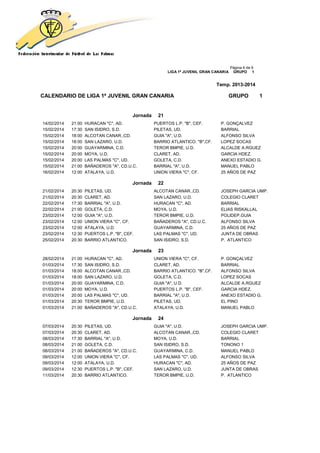 Página 6 de 9
LIGA 1ª JUVENIL GRAN CANARIA GRUPO 1
Temp. 2013-2014
CALENDARIO DE LIGA 1ª JUVENIL GRAN CANARIA GRUPO 1
Jornada 21
14/02/2014 21:00 HURACAN "C", AD. PUERTOS L.P. "B", CEF. P. GONÇALVEZ
15/02/2014 17:30 SAN ISIDRO, S.D. PILETAS, UD. BARRIAL
15/02/2014 18:00 ALCOTAN CANAR.,CD. GUIA "A", U.D. ALFONSO SILVA
15/02/2014 18:00 SAN LAZARO, U.D. BARRIO ATLANTICO. "B",CF. LOPEZ SOCAS
15/02/2014 20:00 GUAYARMINA, C.D. TEROR BMPIE, U.D. ALCALDE A.RGUEZ
15/02/2014 20:00 MOYA, U.D. CLARET, AD. GARCIA HDEZ.
15/02/2014 20:00 LAS PALMAS "C", UD. GOLETA, C.D. ANEXO ESTADIO G.
15/02/2014 21:00 BAÑADEROS "A", CD.U.C. BARRIAL "A", U.D. MANUEL PABLO
16/02/2014 12:00 ATALAYA, U.D. UNION VIERA "C", CF. 25 AÑOS DE PAZ
Jornada 22
21/02/2014 20:30 PILETAS, UD. ALCOTAN CANAR.,CD. JOSEPH GARCIA UMP.
21/02/2014 20:30 CLARET, AD. SAN LAZARO, U.D. COLEGIO CLARET
22/02/2014 17:30 BARRIAL "A", U.D. HURACAN "C", AD. BARRIAL
22/02/2014 21:00 GOLETA, C.D. MOYA, U.D. ELIAS RISKALLAL
23/02/2014 12:00 GUIA "A", U.D. TEROR BMPIE, U.D. POLIDEP.GUIA
23/02/2014 12:00 UNION VIERA "C", CF. BAÑADEROS "A", CD.U.C. ALFONSO SILVA
23/02/2014 12:00 ATALAYA, U.D. GUAYARMINA, C.D. 25 AÑOS DE PAZ
23/02/2014 12:30 PUERTOS L.P. "B", CEF. LAS PALMAS "C", UD. JUNTA DE OBRAS
25/02/2014 20:30 BARRIO ATLANTICO. SAN ISIDRO, S.D. P. ATLANTICO
Jornada 23
28/02/2014 21:00 HURACAN "C", AD. UNION VIERA "C", CF. P. GONÇALVEZ
01/03/2014 17:30 SAN ISIDRO, S.D. CLARET, AD. BARRIAL
01/03/2014 18:00 ALCOTAN CANAR.,CD. BARRIO ATLANTICO. "B",CF. ALFONSO SILVA
01/03/2014 18:00 SAN LAZARO, U.D. GOLETA, C.D. LOPEZ SOCAS
01/03/2014 20:00 GUAYARMINA, C.D. GUIA "A", U.D. ALCALDE A.RGUEZ
01/03/2014 20:00 MOYA, U.D. PUERTOS L.P. "B", CEF. GARCIA HDEZ.
01/03/2014 20:00 LAS PALMAS "C", UD. BARRIAL "A", U.D. ANEXO ESTADIO G.
01/03/2014 20:30 TEROR BMPIE, U.D. PILETAS, UD. EL PINO
01/03/2014 21:00 BAÑADEROS "A", CD.U.C. ATALAYA, U.D. MANUEL PABLO
Jornada 24
07/03/2014 20:30 PILETAS, UD. GUIA "A", U.D. JOSEPH GARCIA UMP.
07/03/2014 20:30 CLARET, AD. ALCOTAN CANAR.,CD. COLEGIO CLARET
08/03/2014 17:30 BARRIAL "A", U.D. MOYA, U.D. BARRIAL
08/03/2014 21:00 GOLETA, C.D. SAN ISIDRO, S.D. TONONO 1
08/03/2014 21:00 BAÑADEROS "A", CD.U.C. GUAYARMINA, C.D. MANUEL PABLO
09/03/2014 12:00 UNION VIERA "C", CF. LAS PALMAS "C", UD. ALFONSO SILVA
09/03/2014 12:00 ATALAYA, U.D. HURACAN "C", AD. 25 AÑOS DE PAZ
09/03/2014 12:30 PUERTOS L.P. "B", CEF. SAN LAZARO, U.D. JUNTA DE OBRAS
11/03/2014 20:30 BARRIO ATLANTICO. TEROR BMPIE, U.D. P. ATLANTICO
 