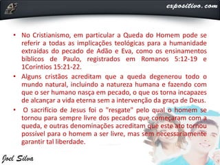 • No Cristianismo, em particular a Queda do Homem pode se
referir a todas as implicações teológicas para a humanidade
extraídas do pecado de Adão e Eva, como os ensinamentos
bíblicos de Paulo, registrados em Romanos 5:12-19 e
1Coríntios 15:21-22.
• Alguns cristãos acreditam que a queda degenerou todo o
mundo natural, incluindo a natureza humana e fazendo com
que o ser humano nasça em pecado, o que os torna incapazes
de alcançar a vida eterna sem a intervenção da graça de Deus.
• O sacrifício de Jesus foi o "resgate" pelo qual o homem se
tornou para sempre livre dos pecados que começaram com a
queda, e outras denominações acreditam que este ato tornou
possível para o homem a ser livre, mas sem necessariamente
garantir tal liberdade.
 