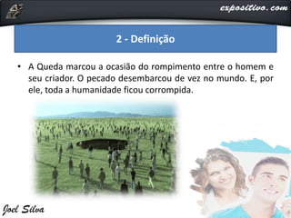 • A Queda marcou a ocasião do rompimento entre o homem e
seu criador. O pecado desembarcou de vez no mundo. E, por
ele, toda a humanidade ficou corrompida.
2 - Definição
 