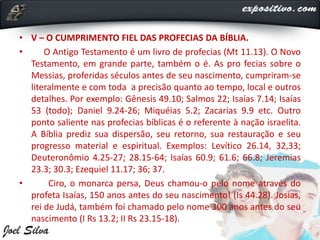 • V – O CUMPRIMENTO FIEL DAS PROFECIAS DA BÍBLIA.
• O Antigo Testamento é um livro de profecias (Mt 11.13). O Novo
Testamento, em grande parte, também o é. As pro fecias sobre o
Messias, proferidas séculos antes de seu nascimento, cumpriram-se
literalmente e com toda a precisão quanto ao tempo, local e outros
detalhes. Por exemplo: Gênesis 49.10; Salmos 22; Isaías 7.14; Isaías
53 (todo); Daniel 9.24-26; Miquéias 5.2; Zacarias 9.9 etc. Outro
ponto saliente nas profecias bíblicas é o referente à nação israelita.
A Bíblia prediz sua dispersão, seu retorno, sua restauração e seu
progresso material e espiritual. Exemplos: Levítico 26.14, 32,33;
Deuteronômio 4.25-27; 28.15-64; Isaías 60.9; 61.6; 66.8; Jeremias
23.3; 30.3; Ezequiel 11.17; 36; 37.
• Ciro, o monarca persa, Deus chamou-o pelo nome através do
profeta Isaías, 150 anos antes do seu nascimento! (Is 44.28). Josias,
rei de Judá, também foi chamado pelo nome 300 anos antes do seu
nascimento (I Rs 13.2; II Rs 23.15-18).
 