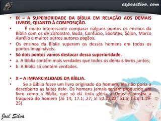 • IX – A SUPERIORIDADE DA BÍBLIA EM RELAÇÃO AOS DEMAIS
LIVROS, QUANTO À COMPOSIÇÃO.
• É muito interessante comparar nalguns pontos os ensinos da
Bíblia com os de Zoroastro, Buda, Confúcio, Sócrates, Sólon, Marco
Aurélio e muitos outros autores pagãos.
• Os ensinos da Bíblia superam os desses homens em todos os
pontos imagináveis.
• Só dois pontos vamos destacar dessa superioridade.
• a. A Bíblia contém mais verdades que todos os demais livros juntos;
• b. A Bíblia só contém verdades.
• X – A IMPARCIALIDADE DA BÍBLIA.
• Se a Bíblia fosse um livro originado do homem, ela não poria a
descoberto as faltas dele. Os homens jamais teriam produzido um
livro como a Bíblia, que só dá toda glória a Deus e mostra a
fraqueza do homem (Jó 14; 17.1; 27; Sl 50.21,22; 51.5; I Co 1.19-
25).
 