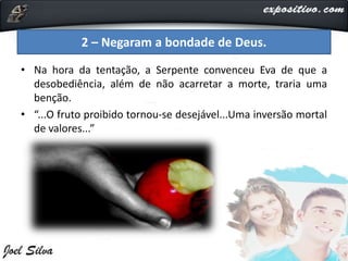 • Na hora da tentação, a Serpente convenceu Eva de que a
desobediência, além de não acarretar a morte, traria uma
benção.
• “...O fruto proibido tornou-se desejável...Uma inversão mortal
de valores...”
2 – Negaram a bondade de Deus.
 