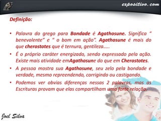 Definição:
• Palavra do grego para Bondade é Agathosune. Significa “
benevolente” e “ o bom em ação”. Agathosune é mais do
que cherostotes que é ternura, gentileza…..
• É o próprio caráter energizado, sendo expressado pela ação.
Existe mais atividade emAgathosune do que em Cherostotes.
• A pessoa mostra sua Agathosune, seu zelo pela bondade e
verdade, mesmo repreendendo, corrigindo ou castigando.
• Podemos ver obvias diferenças nessas 2 palavras, mas as
Escrituras provam que elas compartilham uma forte relação.
 