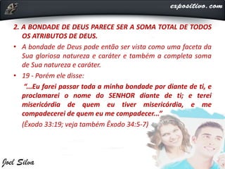 2. A BONDADE DE DEUS PARECE SER A SOMA TOTAL DE TODOS
OS ATRIBUTOS DE DEUS.
• A bondade de Deus pode então ser vista como uma faceta da
Sua gloriosa natureza e caráter e também a completa soma
de Sua natureza e caráter.
• 19 - Porém ele disse:
“...Eu farei passar toda a minha bondade por diante de ti, e
proclamarei o nome do SENHOR diante de ti; e terei
misericórdia de quem eu tiver misericórdia, e me
compadecerei de quem eu me compadecer...”
(Êxodo 33:19; veja também Êxodo 34:5-7)
 