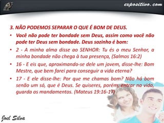 3. NÃO PODEMOS SEPARAR O QUE É BOM DE DEUS.
• Você não pode ter bondade sem Deus, assim como você não
pode ter Deus sem bondade. Deus sozinho é bom:
• 2 - A minha alma disse ao SENHOR: Tu és o meu Senhor, a
minha bondade não chega à tua presença, (Salmos 16:2)
• 16 - E eis que, aproximando-se dele um jovem, disse-lhe: Bom
Mestre, que bem farei para conseguir a vida eterna?
• 17 - E ele disse-lhe: Por que me chamas bom? Não há bom
senão um só, que é Deus. Se quiseres, porém, entrar na vida,
guarda os mandamentos. (Mateus 19:16-17)
 