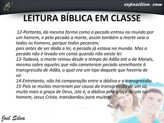 LEITURA BÍBLICA EM CLASSE
12-Portanto, da mesma forma como o pecado entrou no mundo por
um homem, e pelo pecado a morte, assim também a morte veio a
todos os homens, porque todos pecaram;
pois antes de ser dada a lei, o pecado já estava no mundo. Mas o
pecado não é levado em conta quando não existe lei.
13-Todavia, a morte reinou desde o tempo de Adão até o de Moisés,
mesmo sobre aqueles que não cometeram pecado semelhante à
transgressão de Adão, o qual era um tipo daquele que haveria de
vir.
14-Entretanto, não há comparação entre a dádiva e a transgressão.
15-Pois se muitos morreram por causa da transgressão de um só,
muito mais a graça de Deus, isto é, a dádiva pela graça de um só
homem, Jesus Cristo, transbordou para muitos!
 