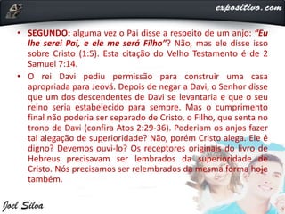 • SEGUNDO: alguma vez o Pai disse a respeito de um anjo: “Eu
lhe serei Pai, e ele me será Filho”? Não, mas ele disse isso
sobre Cristo (1:5). Esta citação do Velho Testamento é de 2
Samuel 7:14.
• O rei Davi pediu permissão para construir uma casa
apropriada para Jeová. Depois de negar a Davi, o Senhor disse
que um dos descendentes de Davi se levantaria e que o seu
reino seria estabelecido para sempre. Mas o cumprimento
final não poderia ser separado de Cristo, o Filho, que senta no
trono de Davi (confira Atos 2:29-36). Poderiam os anjos fazer
tal alegação de superioridade? Não, porém Cristo alega. Ele é
digno? Devemos ouvi-lo? Os receptores originais do livro de
Hebreus precisavam ser lembrados da superioridade de
Cristo. Nós precisamos ser relembrados da mesma forma hoje
também.
 