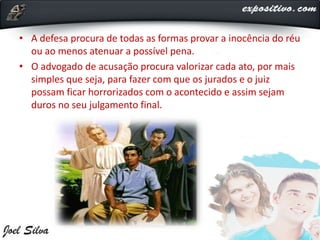 • A defesa procura de todas as formas provar a inocência do réu
ou ao menos atenuar a possível pena.
• O advogado de acusação procura valorizar cada ato, por mais
simples que seja, para fazer com que os jurados e o juiz
possam ficar horrorizados com o acontecido e assim sejam
duros no seu julgamento final.
 
