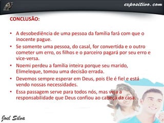 CONCLUSÃO:
• A desobediência de uma pessoa da família fará com que o
inocente pague.
• Se somente uma pessoa, do casal, for convertida e o outro
cometer um erro, os filhos e o parceiro pagará por seu erro e
vice-versa.
• Noemi perdeu a família inteira porque seu marido,
Elimeleque, tomou uma decisão errada.
• Devemos sempre esperar em Deus, pois Ele é fiel e está
vendo nossas necessidades.
• Essa passagem serve para todos nós, mas veja a
responsabilidade que Deus confiou ao cabeça da casa.
 