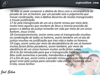 16-Não se pode comparar a dádiva de Deus com a conseqüência do
pecado de um só homem: por um pecado veio o julgamento que
trouxe condenação, mas a dádiva decorreu de muitas transgressões
e trouxe justificação.
17-Se pela transgressão de um só a morte reinou por meio dele,
muito mais aqueles que recebem de Deus a imensa provisão da
graça e a dádiva da justiça reinarão em vida por meio de um único
homem, Jesus Cristo.
18-Conseqüentemente, assim como uma só transgressão resultou
na condenação de todos os homens, assim também um só ato de
justiça resultou na justificação que traz vida a todos os homens.
19-Logo, assim como por meio da desobediência de um só homem
muitos foram feitos pecadores, assim também, por meio da
obediência de um único homem muitos serão feitos justos.
20-A lei foi introduzida para que a transgressão fosse ressaltada.
Mas onde aumentou o pecado, transbordou a graça,
21-a fim de que, assim como o pecado reinou na morte, também a
graça reine pela justiça para conceder vida eterna, mediante Jesus
Cristo, nosso Senhor.
 