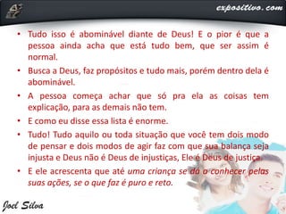 • Tudo isso é abominável diante de Deus! E o pior é que a
pessoa ainda acha que está tudo bem, que ser assim é
normal.
• Busca a Deus, faz propósitos e tudo mais, porém dentro dela é
abominável.
• A pessoa começa achar que só pra ela as coisas tem
explicação, para as demais não tem.
• E como eu disse essa lista é enorme.
• Tudo! Tudo aquilo ou toda situação que você tem dois modo
de pensar e dois modos de agir faz com que sua balança seja
injusta e Deus não é Deus de injustiças, Ele é Deus de justiça.
• E ele acrescenta que até uma criança se dá a conhecer pelas
suas ações, se o que faz é puro e reto.
 