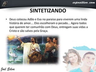 SINTETIZANDO
• Deus colocou Adão e Eva no paraiso para viverem uma linda
história de amor.... Eles escolheram o pecado... Agora todos
que querem ter comunhão com Deus, entregam suas vidas a
Cristo e são salvos pela Graça.
 