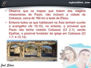• Observe que os mapas que tratam das viagens
missionárias de Paulo, não incluem a cidade de
Colossos, cerca de 160 km a leste de Éfeso.
• Embora todos os que habitavam na Ásia tenham ouvido
o evangelho (At 19.10), no entanto, e provável que
Paulo não tenha visitado Colossos (Cl 2.1), sendo
Epafras, o possível fundador da igreja em Colossos (Cl
1.7; 4.12,13).
 