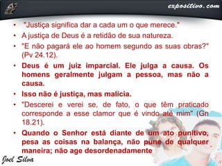 • "Justiça significa dar a cada um o que merece."
• A justiça de Deus é a retidão de sua natureza.
• "E não pagará ele ao homem segundo as suas obras?"
(Pv 24.12).
• Deus é um juiz imparcial. Ele julga a causa. Os
homens geralmente julgam a pessoa, mas não a
causa.
• Isso não é justiça, mas malícia.
• "Descerei e verei se, de fato, o que têm praticado
corresponde a esse clamor que é vindo até mim" (Gn
18.21).
• Quando o Senhor está diante de um ato punitivo,
pesa as coisas na balança, não pune de qualquer
maneira; não age desordenadamente
 