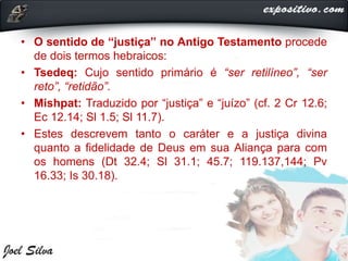 • O sentido de “justiça” no Antigo Testamento procede
de dois termos hebraicos:
• Tsedeq: Cujo sentido primário é “ser retilíneo”, “ser
reto”, “retidão”.
• Mishpat: Traduzido por “justiça” e “juízo” (cf. 2 Cr 12.6;
Ec 12.14; Sl 1.5; Sl 11.7).
• Estes descrevem tanto o caráter e a justiça divina
quanto a fidelidade de Deus em sua Aliança para com
os homens (Dt 32.4; Sl 31.1; 45.7; 119.137,144; Pv
16.33; Is 30.18).
 