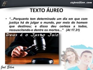 TEXTO ÁUREO
• “...Porquanto tem determinado um dia em que com
justiça há de julgar o mundo, por meio do homem
que destinou; e disso deu certeza a todos,
ressuscitando-o dentre os mortos...” (At 17.31)
 